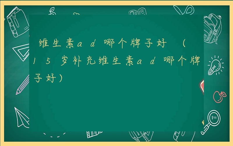 维生素ad哪个牌子好 (15岁补充维生素ad哪个牌子好)